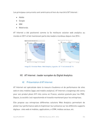 David PLANCHOT MBA Web Business 2013 - 2014 104
Les principaux concurrents sont américains et hors du marché d’AT Internet :
 Adobe
 Google
 IBM
 Webtrends
AT Internet a été positionné comme la 5e meilleure solution web analytics au
monde en 2011 et fait maintenant partie des leaders mondiaux depuis mai 2014 :
Image 23 : Forrester Wave : Web Analytics, à gauche : Q1 ’11 et à droite Q2 '14
III) AT Internet : leader européen du Digital Analytics
A) Présentation d’AT Internet
AT Internet est spécialisée dans la mesure d’audience et de performance de sites
web et sites mobiles (apps and mobile analytics). AT Internet a longtemps été connu
pour son produit phare XiTi très connu en France, solution gratuite pour les PME.
Depuis, la société s’est repositionnée et travaille maintenant pour les entreprises.
Elle propose aux entreprises différentes solutions Web Analytics permettant de
piloter leur performance web et d’optimiser leur présence sur les différents supports
digitaux : sites web et mobiles, applications, e-CRM, médias sociaux, etc.
 