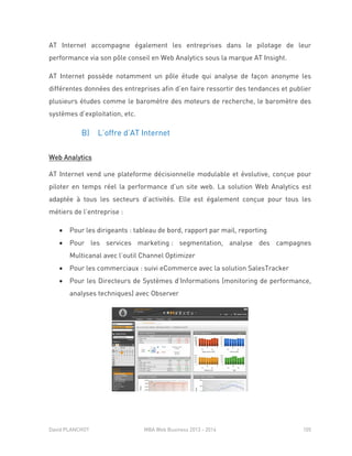 David PLANCHOT MBA Web Business 2013 - 2014 105
AT Internet accompagne également les entreprises dans le pilotage de leur
performance via son pôle conseil en Web Analytics sous la marque AT Insight.
AT Internet possède notamment un pôle étude qui analyse de façon anonyme les
différentes données des entreprises afin d’en faire ressortir des tendances et publier
plusieurs études comme le baromètre des moteurs de recherche, le baromètre des
systèmes d’exploitation, etc.
B) L’offre d’AT Internet
Web Analytics
AT Internet vend une plateforme décisionnelle modulable et évolutive, conçue pour
piloter en temps réel la performance d’un site web. La solution Web Analytics est
adaptée à tous les secteurs d’activités. Elle est également conçue pour tous les
métiers de l’entreprise :
 Pour les dirigeants : tableau de bord, rapport par mail, reporting
 Pour les services marketing : segmentation, analyse des campagnes
Multicanal avec l’outil Channel Optimizer
 Pour les commerciaux : suivi eCommerce avec la solution SalesTracker
 Pour les Directeurs de Systèmes d’Informations (monitoring de performance,
analyses techniques) avec Observer
 