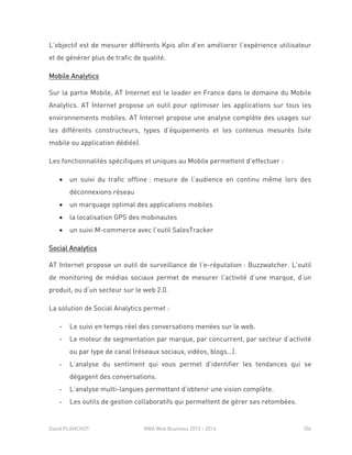 David PLANCHOT MBA Web Business 2013 - 2014 106
L’objectif est de mesurer différents Kpis afin d’en améliorer l’expérience utilisateur
et de générer plus de trafic de qualité.
Mobile Analytics
Sur la partie Mobile, AT Internet est le leader en France dans le domaine du Mobile
Analytics. AT Internet propose un outil pour optimiser les applications sur tous les
environnements mobiles. AT Internet propose une analyse complète des usages sur
les différents constructeurs, types d’équipements et les contenus mesurés (site
mobile ou application dédiée).
Les fonctionnalités spécifiques et uniques au Mobile permettent d’effectuer :
 un suivi du trafic offline : mesure de l’audience en continu même lors des
déconnexions réseau
 un marquage optimal des applications mobiles
 la localisation GPS des mobinautes
 un suivi M-commerce avec l’outil SalesTracker
Social Analytics
AT Internet propose un outil de surveillance de l’e-réputation : Buzzwatcher. L’outil
de monitoring de médias sociaux permet de mesurer l'activité d’une marque, d’un
produit, ou d’un secteur sur le web 2.0.
La solution de Social Analytics permet :
- Le suivi en temps réel des conversations menées sur le web.
- Le moteur de segmentation par marque, par concurrent, par secteur d’activité
ou par type de canal (réseaux sociaux, vidéos, blogs…).
- L’analyse du sentiment qui vous permet d’identifier les tendances qui se
dégagent des conversations.
- L’analyse multi-langues permettant d’obtenir une vision complète.
- Les outils de gestion collaboratifs qui permettent de gérer ses retombées.
 