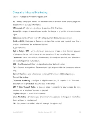 David PLANCHOT MBA Web Business 2013 - 2014 108
Glossaire Inbound Marketing
Source : Hubspot et Mercatik.blogspot.com
AB Testing : campagne de test sur deux versions différentes d'une landing page afin
de déterminer la plus performante.
AT Internet : AT Internet est éditeur de solution Web Analytics.
Autorship : moyen de revendiquer auprès de Google la propriété d'un contenu en
ligne.
Backlinks : liens entrants vers votre site provenant de sources extérieures
BtoB ou B2B : Business to Business, désigne les entreprises vendant pour leurs
produits uniquement à d’autres entreprises.
Buyer Persona :
Call-to-Action / CTA : un lien texte, un bouton, une image ou tout élément pouvant
proposer un lien de redirection et encourageant un clic vers une landing page.
Case study : cas d’utilisation ou success story présenté sur les sites pour démontrer
les résultats positifs d’un produit.
CEO : Chief Executive Officer, désigne le directeur de l’entreprise
CMS : Content Management System est un logiciel pour créer facilement un site ou
blog.
Content Curation : Une sélection de contenus thématiques éditée et partagée.
Content Marketing :
Corporate Marketing : désigne le département où j’ai travaillé à AT Internet :
département de promotion de la marque AT Internet
CTR / Click Through Rate : le taux de clics représente le pourcentage de clics
uniques sur le nombre d'ouvertures d'email.
Display : désigne la publicité sur internet
Email Marketing : L’emailing ou Email marketing est une technique de marketing
direct utilisant le média email.
FAI : Fournisseurs d’accès à Internet (orange, Bouygues, etc.)
 