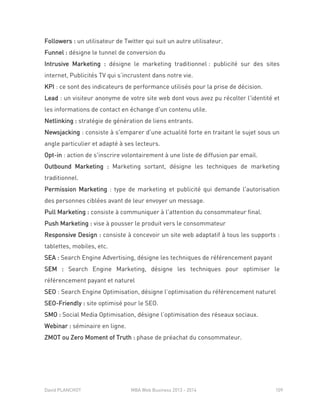 David PLANCHOT MBA Web Business 2013 - 2014 109
Followers : un utilisateur de Twitter qui suit un autre utilisateur.
Funnel : désigne le tunnel de conversion du
Intrusive Marketing : désigne le marketing traditionnel : publicité sur des sites
internet, Publicités TV qui s’incrustent dans notre vie.
KPI : ce sont des indicateurs de performance utilisés pour la prise de décision.
Lead : un visiteur anonyme de votre site web dont vous avez pu récolter l'identité et
les informations de contact en échange d'un contenu utile.
Netlinking : stratégie de génération de liens entrants.
Newsjacking : consiste à s'emparer d'une actualité forte en traitant le sujet sous un
angle particulier et adapté à ses lecteurs.
Opt-in : action de s'inscrire volontairement à une liste de diffusion par email.
Outbound Marketing : Marketing sortant, désigne les techniques de marketing
traditionnel.
Permission Marketing : type de marketing et publicité qui demande l'autorisation
des personnes ciblées avant de leur envoyer un message.
Pull Marketing : consiste à communiquer à l'attention du consommateur final.
Push Marketing : vise à pousser le produit vers le consommateur
Responsive Design : consiste à concevoir un site web adaptatif à tous les supports :
tablettes, mobiles, etc.
SEA : Search Engine Advertising, désigne les techniques de référencement payant
SEM : Search Engine Marketing, désigne les techniques pour optimiser le
référencement payant et naturel
SEO : Search Engine Optimisation, désigne l’optimisation du référencement naturel
SEO-Friendly : site optimisé pour le SEO.
SMO : Social Media Optimisation, désigne l’optimisation des réseaux sociaux.
Webinar : séminaire en ligne.
ZMOT ou Zero Moment of Truth : phase de préachat du consommateur.
 