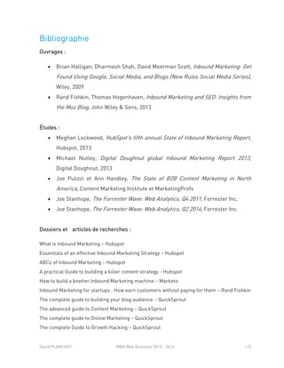 David PLANCHOT MBA Web Business 2013 - 2014 110
Bibliographie
Ouvrages :
 Brian Halligan, Dharmesh Shah, David Meerman Scott, Inbound Marketing: Get
Found Using Google, Social Media, and Blogs (New Rules Social Media Series),
Wiley, 2009
 Rand Fishkin, Thomas Hogenhaven, Inbound Marketing and SEO: Insights from
the Moz Blog, John Wiley & Sons, 2013
Études :
 Meghan Lockwood, HubSpot’s fifth annual State of Inbound Marketing Report,
Hubspot, 2013
 Michael Nutley, Digital Doughnut global Inbound Marketing Report 2013,
Digital Doughnut, 2013
 Joe Pulizzi et Ann Handley, The State of B2B Content Marketing in North
America, Content Marketing Institute et MarketingProfs
 Joe Stanhope, The Forrester Wave: Web Analytics, Q4 2011, Forrester Inc.
 Joe Stanhope, The Forrester Wave: Web Analytics, Q2 2014, Forrester Inc.
Dossiers et articles de recherches :
What is Inbound Marketing – Hubspot
Essentials of an effective Inbound Marketing Strategy – Hubspot
ABCs of Inbound Marketing – Hubspot
A practical Guide to building a killer content strategy - Hubspot
How to build a bnetter Inbound Marketing machine – Marketo
Inbound Marketing for startups : How earn customers without paying for them – Rand Fishkin
The complete guide to building your blog audience – QuickSprout
The advanced guide to Content Marketing – QuickSprout
The complete guide to Online Marketing – QuickSprout
The complete Guide to Growth Hacking – QuickSprout
 