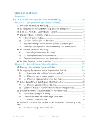 David PLANCHOT MBA Web Business 2013 - 2014 113
Table des matières
Introduction 1
Partie 1 : étude théorique de l’Inbound Marketing .................................... 4
Chapitre 1 : Les fondements de l’Inbound Marketing.............................................4
I) Définition de l’Inbound Marketing .....................................................................4
II) La naissance de l’Inbound Marketing : le déclin de la publicité.......................6
III) L’Inbound Marketing vs l’Outbound Marketing.................................................9
IV) État de l’Inbound Marketing en 2013...............................................................12
A) Méthodologie des études......................................................................................12
B) L’Inbound Marketing est bel et bien réel.............................................................13
C) Inbound Marketing = plus de leads de qualité à un prix plus petit .....................13
D) Un manque de compétences Inbound Marketing dans les entreprises .............15
V) La stratégie d’Inbound Marketing ...................................................................16
A) La méthodologie de l’Inbound Marketing ............................................................17
B) Les quatre phases de l’Inbound Marketing .........................................................17
C) État des différents profils et types de comportements.......................................19
VI) Le Buyer Persona : définir notre cible ............................................................20
Chapitre 2 : Les techniques d’Inbound Marketing ................................................22
II) Panel des différentes techniques utilisées.....................................................22
III) Le blogging : la première source de génération de trafic ..............................24
Les 5 raisons de créer un blog d’entreprise en BtoB..........................................24A)
Les différentes plateformes de blogging.............................................................25B)
Les différentes étapes dans la création d’un blog ..............................................26C)
IV) Écrire du contenu de qualité pour attirer les visiteurs...................................28
A) Les différents types de contenus éducatifs .........................................................28
B) Un contenu de qualité augmente de 4 minutes le temps par article..................29
V) Diffuser le contenu de qualité grâce aux Medias Sociaux..............................32
A) “Social media is not just an activity” ....................................................................32
B) Comment mettre en place sa stratégie Social Media .........................................32
C) Les différents réseaux sociaux.............................................................................33
VI) Optimiser la présence de son site sur les moteurs de recherche grâce au
SEO.........................................................................................................................36
A) Définir une stratégie de mots clés ciblée ............................................................36
 