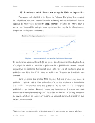 Partie 1 Chapitre 1 : les fondements d’Inbound Marketing
David PLANCHOT MBA Web Business 2013 - 2014 6
II) La naissance de l’Inbound Marketing : le déclin de la publicité
Pour comprendre l’utilité et les forces de l’Inbound Marketing, il en convient
de comprendre pourquoi cette technique de Marketing explose et comment elle est
apparue. En recherchant avec l’outil Google Trends8
, l’évolution de l’intérêt pour la
recherche « Inbound Marketing », nous constatons bien ces dix dernières années,
l’explosion des requêtes sur ce mot :
Graphique 1 : évolution de l'intérêt pour la recherche « Inbound Marketing ».
On se demande alors quelles ont été les causes de cette augmentation brutale. Cela
s’explique en partie à cause de la pollution de la publicité de masse. Jusqu’à
aujourd’hui, le marketing fonctionnait selon cette loi bête et méchante : plus de
publicité, plus de profits. Petit retour en arrière sur l’évolution de la publicité sur
internet.
Dans le milieu des années 1990, Internet fait ses premiers pas dans la
publicité. La plupart des grosses entreprises n’y font pas confiance et investissent
des sommes importantes dans les publicités TV, la radio ou les campagnes
publicitaires sur papier. Quelques entreprises commencent à mettre une part
minime de leur budget marketing dans la publicité sur internet : le Display. Sans outil
de suivi, ils affichent les publicités n’importe où, n’importe comment, et espèrent que
celle-ci fonctionneront.
8
Outils de Google pour connaître les tendances en volume de recherche sur une requête spécifique.
 