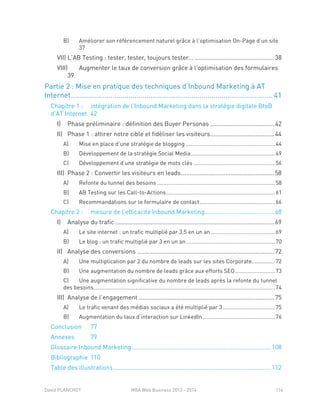 David PLANCHOT MBA Web Business 2013 - 2014 114
B) Améliorer son référencement naturel grâce à l’optimisation On-Page d’un site
37
VII) L’AB Testing : tester, tester, toujours tester… ...............................................38
VIII) Augmenter le taux de conversion grâce à l’optimisation des formulaires
39
Partie 2 : Mise en pratique des techniques d’Inbound Marketing à AT
Internet...................................................................................................... 41
Chapitre 1 : intégration de l’Inbound Marketing dans la stratégie digitale BtoB
d’AT Internet. 42
I) Phase préliminaire : définition des Buyer Personas ......................................42
II) Phase 1 : attirer notre cible et fidéliser les visiteurs......................................44
A) Mise en place d’une stratégie de blogging ..........................................................44
B) Développement de la stratégie Social Media.......................................................49
C) Développement d’une stratégie de mots clés .....................................................56
III) Phase 2 : Convertir les visiteurs en leads.......................................................58
A) Refonte du tunnel des besoins .............................................................................58
B) AB Testing sur les Call-to-Actions.......................................................................61
C) Recommandations sur le formulaire de contact.................................................66
Chapitre 2 : mesure de l’efficacité Inbound Marketing.........................................68
I) Analyse du trafic ..............................................................................................69
A) Le site internet : un trafic multiplié par 3,5 en un an..........................................69
B) Le blog : un trafic multiplié par 3 en un an..........................................................70
II) Analyse des conversions .................................................................................72
A) Une multiplication par 2 du nombre de leads sur les sites Corporate...............72
B) Une augmentation du nombre de leads grâce aux efforts SEO..........................73
C) Une augmentation significative du nombre de leads après la refonte du tunnel
des besoins......................................................................................................................74
III) Analyse de l’engagement ................................................................................75
A) Le trafic venant des médias sociaux a été multiplié par 3..................................75
B) Augmentation du taux d’interaction sur LinkedIn ...............................................76
Conclusion 77
Annexes 79
Glossaire Inbound Marketing ..................................................................................108
Bibliographie 110
Table des illustrations.............................................................................................112
 