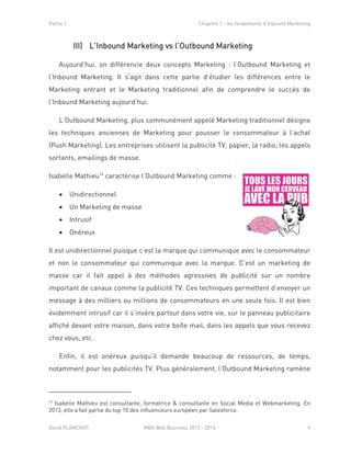 Partie 1 Chapitre 1 : les fondements d’Inbound Marketing
David PLANCHOT MBA Web Business 2013 - 2014 9
III) L’Inbound Marketing vs l’Outbound Marketing
Aujourd’hui, on différencie deux concepts Marketing : l’Outbound Marketing et
l’Inbound Marketing. Il s’agit dans cette partie d’étudier les différences entre le
Marketing entrant et le Marketing traditionnel afin de comprendre le succès de
l’Inbound Marketing aujourd’hui.
L’Outbound Marketing, plus communément appelé Marketing traditionnel désigne
les techniques anciennes de Marketing pour pousser le consommateur à l’achat
(Push Marketing). Les entreprises utilisent la publicité TV, papier, la radio, les appels
sortants, emailings de masse.
Isabelle Mathieu14
caractérise l’Outbound Marketing comme :
 Unidirectionnel
 Un Marketing de masse
 Intrusif
 Onéreux
Il est unidirectionnel puisque c’est la marque qui communique avec le consommateur
et non le consommateur qui communique avec la marque. C’est un marketing de
masse car il fait appel à des méthodes agressives de publicité sur un nombre
important de canaux comme la publicité TV. Ces techniques permettent d’envoyer un
message à des milliers ou millions de consommateurs en une seule fois. Il est bien
évidemment intrusif car il s’insère partout dans votre vie, sur le panneau publicitaire
affiché devant votre maison, dans votre boîte mail, dans les appels que vous recevez
chez vous, etc.
Enfin, il est onéreux puisqu’il demande beaucoup de ressources, de temps,
notamment pour les publicités TV. Plus généralement, l’Outbound Marketing ramène
14
Isabelle Mathieu est consultante, formatrice & consultante en Social Media et Webmarketing. En
2013, elle a fait partie du top 10 des influenceurs européen par Salesforce.
 