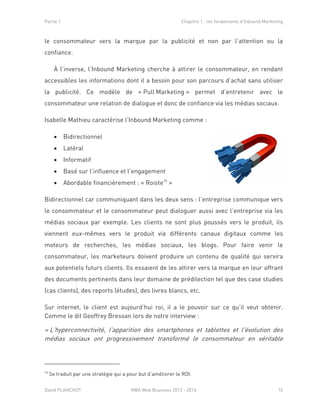 Partie 1 Chapitre 1 : les fondements d’Inbound Marketing
David PLANCHOT MBA Web Business 2013 - 2014 10
le consommateur vers la marque par la publicité et non par l’attention ou la
confiance.
À l’inverse, l’Inbound Marketing cherche à attirer le consommateur, en rendant
accessibles les informations dont il a besoin pour son parcours d’achat sans utiliser
la publicité. Ce modèle de « Pull Marketing » permet d’entretenir avec le
consommateur une relation de dialogue et donc de confiance via les médias sociaux.
Isabelle Mathieu caractérise l’Inbound Marketing comme :
 Bidirectionnel
 Latéral
 Informatif
 Basé sur l’influence et l’engagement
 Abordable financièrement : « Roiste15
»
Bidirectionnel car communiquant dans les deux sens : l’entreprise communique vers
le consommateur et le consommateur peut dialoguer aussi avec l’entreprise via les
médias sociaux par exemple. Les clients ne sont plus poussés vers le produit, ils
viennent eux-mêmes vers le produit via différents canaux digitaux comme les
moteurs de recherches, les médias sociaux, les blogs. Pour faire venir le
consommateur, les marketeurs doivent produire un contenu de qualité qui servira
aux potentiels futurs clients. Ils essaient de les attirer vers la marque en leur offrant
des documents pertinents dans leur domaine de prédilection tel que des case studies
(cas clients), des reports (études), des livres blancs, etc.
Sur internet, le client est aujourd’hui roi, il a le pouvoir sur ce qu’il veut obtenir.
Comme le dit Geoffrey Bressan lors de notre interview :
« L'hyperconnectivité, l'apparition des smartphones et tablettes et l'évolution des
médias sociaux ont progressivement transformé le consommateur en véritable
15
Se traduit par une stratégie qui a pour but d’améliorer le ROI.
 