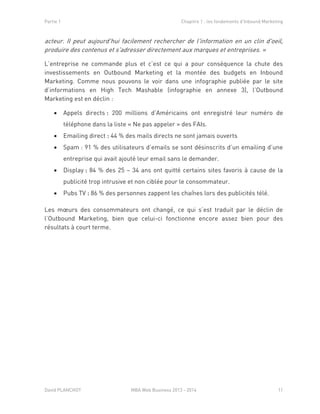Partie 1 Chapitre 1 : les fondements d’Inbound Marketing
David PLANCHOT MBA Web Business 2013 - 2014 11
acteur. Il peut aujourd'hui facilement rechercher de l'information en un clin d'oeil,
produire des contenus et s'adresser directement aux marques et entreprises. »
L’entreprise ne commande plus et c’est ce qui a pour conséquence la chute des
investissements en Outbound Marketing et la montée des budgets en Inbound
Marketing. Comme nous pouvons le voir dans une infographie publiée par le site
d’informations en High Tech Mashable (infographie en annexe 3), l’Outbound
Marketing est en déclin :
 Appels directs : 200 millions d’Américains ont enregistré leur numéro de
téléphone dans la liste « Ne pas appeler » des FAIs.
 Emailing direct : 44 % des mails directs ne sont jamais ouverts
 Spam : 91 % des utilisateurs d’emails se sont désinscrits d’un emailing d’une
entreprise qui avait ajouté leur email sans le demander.
 Display : 84 % des 25 – 34 ans ont quitté certains sites favoris à cause de la
publicité trop intrusive et non ciblée pour le consommateur.
 Pubs TV : 86 % des personnes zappent les chaînes lors des publicités télé.
Les mœurs des consommateurs ont changé, ce qui s’est traduit par le déclin de
l’Outbound Marketing, bien que celui-ci fonctionne encore assez bien pour des
résultats à court terme.
 
