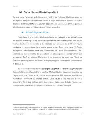Partie 1 Chapitre 1 : les fondements d’Inbound Marketing
David PLANCHOT MBA Web Business 2013 - 2014 12
IV) État de l’Inbound Marketing en 2013
Comme nous l’avons dit précédemment, l’intérêt de l’Inbound Marketing pour les
entreprises a explosé ces dernières années. Il s’agit ainsi dans ce point de faire l’état
des lieux de l’Inbound Marketing durant ces dernières années. Les chiffres que nous
détaillons ci-dessous se réfèrent à deux études annuelles.
A) Méthodologie des études
Tout d’abord, la première étude est établie par Hubspot, la société référence
en Inbound Marketing : « The 2013 State of Inbound Marketing Report ». Son auteur
Meghan Lockwood cite qu’elle a été réalisée sur un panel de 3 300 directeurs,
marketeurs, commerciaux, dans tout le monde entier. Dans cette étude, 70 % des
entreprises interviewées sont des entreprises de BtoB (positionnement d’AT
Internet), ce qui permettra de généraliser les statistiques au comportement des
entreprises BtoB en Inbound Marketing. Il est important de noter que l’étude ne
constitue pas uniquement des clients Hubspot puisqu’ils représentent uniquement 9
% de ceux-ci.
La seconde étude est établie par Digital Doughnut 16
: « Digital Doughnut Global
Inbound Marketing Report 2013 ». L’auteur Michael Nutley, également directeur de
l’agence cite que l’étude a été réalisée sur un panel de 723 réponses de différents
marketeurs provenant du monde entier. Cette étude a été réalisée d’août à
septembre 2013. Les chiffres sont donc moins stables que l’étude réalisée par
Hubspot mais permettent d’appuyer et confirmer les chiffres d’Hubspot.
16
Digital Doughnut est une communauté de Digital Marketers partageant leurs astuces et conseils sur
le Digital Marketing. Digital Dougnhut a été créé en 2008 et compte maintenant 400 000 membres.
 