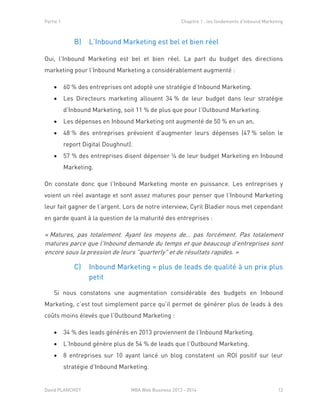 Partie 1 Chapitre 1 : les fondements d’Inbound Marketing
David PLANCHOT MBA Web Business 2013 - 2014 13
B) L’Inbound Marketing est bel et bien réel
Oui, l’Inbound Marketing est bel et bien réel. La part du budget des directions
marketing pour l’Inbound Marketing a considérablement augmenté :
 60 % des entreprises ont adopté une stratégie d’Inbound Marketing.
 Les Directeurs marketing allouent 34 % de leur budget dans leur stratégie
d’Inbound Marketing, soit 11 % de plus que pour l’Outbound Marketing.
 Les dépenses en Inbound Marketing ont augmenté de 50 % en un an.
 48 % des entreprises prévoient d’augmenter leurs dépenses (47 % selon le
report Digital Doughnut).
 57 % des entreprises disent dépenser ¼ de leur budget Marketing en Inbound
Marketing.
On constate donc que l’Inbound Marketing monte en puissance. Les entreprises y
voient un réel avantage et sont assez matures pour penser que l’Inbound Marketing
leur fait gagner de l’argent. Lors de notre interview, Cyril Bladier nous met cependant
en garde quant à la question de la maturité des entreprises :
« Matures, pas totalement. Ayant les moyens de… pas forcément. Pas totalement
matures parce que l'Inbound demande du temps et que beaucoup d'entreprises sont
encore sous la pression de leurs "quarterly" et de résultats rapides. »
C) Inbound Marketing = plus de leads de qualité à un prix plus
petit
Si nous constatons une augmentation considérable des budgets en Inbound
Marketing, c’est tout simplement parce qu’il permet de générer plus de leads à des
coûts moins élevés que l’Outbound Marketing :
 34 % des leads générés en 2013 proviennent de l’Inbound Marketing.
 L’Inbound génère plus de 54 % de leads que l’Outbound Marketing.
 8 entreprises sur 10 ayant lancé un blog constatent un ROI positif sur leur
stratégie d’Inbound Marketing.
 