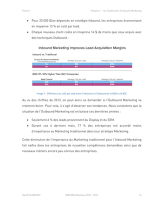 Partie 1 Chapitre 1 : les fondements d’Inbound Marketing
David PLANCHOT MBA Web Business 2013 - 2014 14
 Pour 25 000 $/an dépensés en stratégie Inbound, les entreprises économisent
en moyenne 13 % en coût par lead.
 Chaque nouveau client coûte en moyenne 14 $ de moins que ceux acquis avec
des techniques Outbound :
Image 1 : Différence du coût par lead entre l'Inbound vs l'Outbound et le B2B vs le B2C
Au vu des chiffres de 2013, on peut alors se demander si l’Outbound Marketing va
vraiment durer. Pour cela, il s’agit d’observer ses tendances. Nous constatons que la
situation de l’Outbound Marketing est en baisse ces dernières années :
 Seulement 6 % des leads proviennent du Display et du SEM.
 Durant ces 6 derniers mois, 17 % des entreprises ont accordé moins
d’importance au Marketing traditionnel dans leur stratégie Marketing.
Cette diminution de l’importance du Marketing traditionnel pour l’Inbound Marketing
fait naître dans les entreprises de nouvelles compétences demandées ainsi que de
nouveaux métiers encore peu connus des entreprises.
 