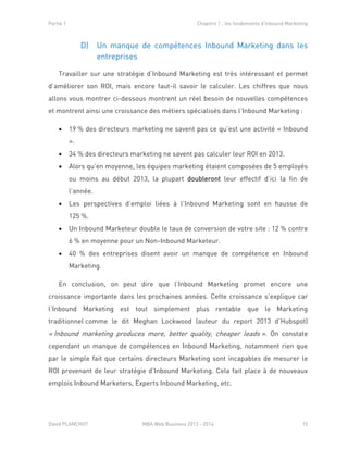 Partie 1 Chapitre 1 : les fondements d’Inbound Marketing
David PLANCHOT MBA Web Business 2013 - 2014 15
D) Un manque de compétences Inbound Marketing dans les
entreprises
Travailler sur une stratégie d’Inbound Marketing est très intéressant et permet
d’améliorer son ROI, mais encore faut-il savoir le calculer. Les chiffres que nous
allons vous montrer ci-dessous montrent un réel besoin de nouvelles compétences
et montrent ainsi une croissance des métiers spécialisés dans l’Inbound Marketing :
 19 % des directeurs marketing ne savent pas ce qu’est une activité « Inbound
».
 34 % des directeurs marketing ne savent pas calculer leur ROI en 2013.
 Alors qu’en moyenne, les équipes marketing étaient composées de 5 employés
ou moins au début 2013, la plupart doubleront leur effectif d’ici la fin de
l’année.
 Les perspectives d’emploi liées à l’Inbound Marketing sont en hausse de
125 %.
 Un Inbound Marketeur double le taux de conversion de votre site : 12 % contre
6 % en moyenne pour un Non-Inbound Marketeur.
 40 % des entreprises disent avoir un manque de compétence en Inbound
Marketing.
En conclusion, on peut dire que l’Inbound Marketing promet encore une
croissance importante dans les prochaines années. Cette croissance s’explique car
l’Inbound Marketing est tout simplement plus rentable que le Marketing
traditionnel comme le dit Meghan Lockwood (auteur du report 2013 d’Hubspot)
« Inbound marketing produces more, better quality, cheaper leads ». On constate
cependant un manque de compétences en Inbound Marketing, notamment rien que
par le simple fait que certains directeurs Marketing sont incapables de mesurer le
ROI provenant de leur stratégie d’Inbound Marketing. Cela fait place à de nouveaux
emplois Inbound Marketers, Experts Inbound Marketing, etc.
 