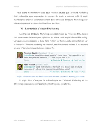 Partie 1 Chapitre 1 : les fondements d’Inbound Marketing
David PLANCHOT MBA Web Business 2013 - 2014 16
Nous avons maintenant vu avec deux récentes études que l’Inbound Marketing
était redoutable pour augmenter le nombre de leads à moindre coût. Il s’agit
maintenant d’analyser le fonctionnement d’une stratégie d’Inbound Marketing pour
mieux comprendre la conversion du visiteur au client.
V) La stratégie d’Inbound Marketing
La stratégie d’Inbound Marketing a un réel impact au niveau du ROI, mais il
faut y consacrer du temps pour optimiser au mieux sa stratégie Inbound Marketing.
Lorsque nous interrogeons le Guru Rand Fishkin sur Twitter, celui-ci insiste bien sur
le fait que « l’Inbound Marketing ne convertit pas directement en lead. Il y a souvent
un long et dur chemin avant l’achat en ligne ! » :
Image 2 : conversation entre moi et Rand Fishkin avant mon Pitch sur l’Inbound Marketing pour l’ESCEN
Il s’agit donc d’analyser la méthodologie de l’Inbound Marketing et les
différentes phases qui accompagnent cette stratégie à long terme.
 