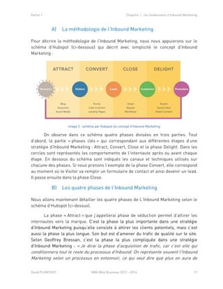 Partie 1 Chapitre 1 : les fondements d’Inbound Marketing
David PLANCHOT MBA Web Business 2013 - 2014 17
A) La méthodologie de l’Inbound Marketing
Pour décrire la méthodologie de l’Inbound Marketing, nous nous appuierons sur le
schéma d’Hubspot (ci-dessous) qui décrit avec simplicité le concept d’Inbound
Marketing :
Image 3 : schéma par Hubspot du concept d'Inbound Marketing
On observe dans ce schéma quatre phases divisées en trois parties. Tout
d’abord, la partie « phases clés » qui correspondant aux différentes étapes d’une
stratégie d’Inbound Marketing : Attract, Convert, Close et la phase Delight. Dans les
cercles sont représentés les comportements de l’internaute après ou avant chaque
étape. En dessous du schéma sont indiqués les canaux et techniques utilisés sur
chacune des phases. Si nous prenons l’exemple de la phase Convert, elle correspond
au moment où le Visitor va remplir un formulaire de contact et ainsi devenir un lead.
Il passe ensuite dans la phase Close.
B) Les quatre phases de l’Inbound Marketing
Nous allons maintenant détailler les quatre phases de L’Inbound Marketing selon le
schéma d’Hubspot (ci-dessus).
La phase « Attract » que j’appellerai phase de séduction permet d’attirer les
internautes vers la marque. C’est la phase la plus importante dans une stratégie
d’Inbound Marketing puisqu’elle consiste à attirer les clients potentiels, mais c’est
aussi la phase la plus longue. Son but est d’amener du trafic de qualité sur le site.
Selon Geoffrey Bressan, c’est la phase la plus compliquée dans une stratégie
d’Inbound Marketing : « Je dirai la phase d'acquisition de trafic, car c'est elle qui
conditionnera tout le reste du processus d'Inbound. On représente souvent l'Inbound
Marketing selon un processus en entonnoir, ce qui veut dire que plus on aura de
 