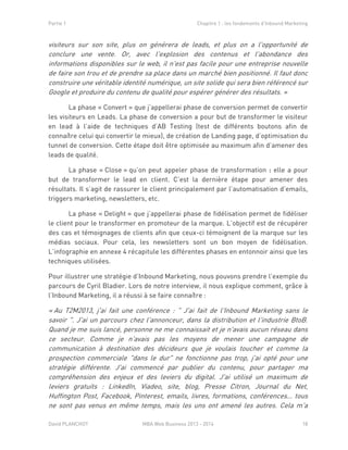 Partie 1 Chapitre 1 : les fondements d’Inbound Marketing
David PLANCHOT MBA Web Business 2013 - 2014 18
visiteurs sur son site, plus on générera de leads, et plus on a l'opportunité de
conclure une vente. Or, avec l'explosion des contenus et l'abondance des
informations disponibles sur le web, il n'est pas facile pour une entreprise nouvelle
de faire son trou et de prendre sa place dans un marché bien positionné. Il faut donc
construire une véritable identité numérique, un site solide qui sera bien référencé sur
Google et produire du contenu de qualité pour espérer générer des résultats. »
La phase « Convert » que j’appellerai phase de conversion permet de convertir
les visiteurs en Leads. La phase de conversion a pour but de transformer le visiteur
en lead à l’aide de techniques d’AB Testing (test de différents boutons afin de
connaître celui qui convertir le mieux), de création de Landing page, d’optimisation du
tunnel de conversion. Cette étape doit être optimisée au maximum afin d’amener des
leads de qualité.
La phase « Close » qu’on peut appeler phase de transformation : elle a pour
but de transformer le lead en client. C’est la dernière étape pour amener des
résultats. Il s’agit de rassurer le client principalement par l’automatisation d’emails,
triggers marketing, newsletters, etc.
La phase « Delight » que j’appellerai phase de fidélisation permet de fidéliser
le client pour le transformer en promoteur de la marque. L’objectif est de récupérer
des cas et témoignages de clients afin que ceux-ci témoignent de la marque sur les
médias sociaux. Pour cela, les newsletters sont un bon moyen de fidélisation.
L’infographie en annexe 4 récapitule les différentes phases en entonnoir ainsi que les
techniques utilisées.
Pour illustrer une stratégie d’Inbound Marketing, nous pouvons prendre l’exemple du
parcours de Cyril Bladier. Lors de notre interview, il nous explique comment, grâce à
l’Inbound Marketing, il a réussi à se faire connaître :
« Au T2M2013, j'ai fait une conférence : " J'ai fait de l'Inbound Marketing sans le
savoir ". J'ai un parcours chez l'annonceur, dans la distribution et l'industrie BtoB.
Quand je me suis lancé, personne ne me connaissait et je n'avais aucun réseau dans
ce secteur. Comme je n'avais pas les moyens de mener une campagne de
communication à destination des décideurs que je voulais toucher et comme la
prospection commerciale "dans le dur" ne fonctionne pas trop, j'ai opté pour une
stratégie différente. J'ai commencé par publier du contenu, pour partager ma
compréhension des enjeux et des leviers du digital. J'ai utilisé un maximum de
leviers gratuits : LinkedIn, Viadeo, site, blog, Presse Citron, Journal du Net,
Huffington Post, Facebook, Pinterest, emails, livres, formations, conférences… tous
ne sont pas venus en même temps, mais les uns ont amené les autres. Cela m'a
 