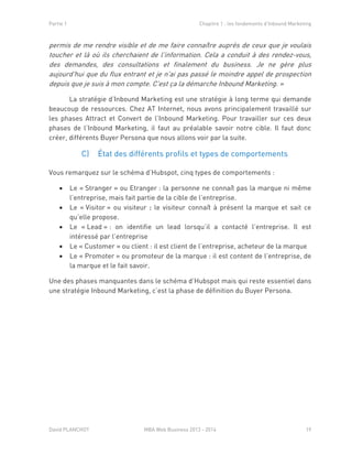 Partie 1 Chapitre 1 : les fondements d’Inbound Marketing
David PLANCHOT MBA Web Business 2013 - 2014 19
permis de me rendre visible et de me faire connaître auprès de ceux que je voulais
toucher et là où ils cherchaient de l'information. Cela a conduit à des rendez-vous,
des demandes, des consultations et finalement du business. Je ne gère plus
aujourd'hui que du flux entrant et je n'ai pas passé le moindre appel de prospection
depuis que je suis à mon compte. C'est ça la démarche Inbound Marketing. »
La stratégie d’Inbound Marketing est une stratégie à long terme qui demande
beaucoup de ressources. Chez AT Internet, nous avons principalement travaillé sur
les phases Attract et Convert de l’Inbound Marketing. Pour travailler sur ces deux
phases de l’Inbound Marketing, il faut au préalable savoir notre cible. Il faut donc
créer, différents Buyer Persona que nous allons voir par la suite.
C) État des différents profils et types de comportements
Vous remarquez sur le schéma d’Hubspot, cinq types de comportements :
 Le « Stranger » ou Etranger : la personne ne connaît pas la marque ni même
l’entreprise, mais fait partie de la cible de l’entreprise.
 Le « Visitor » ou visiteur : le visiteur connaît à présent la marque et sait ce
qu’elle propose.
 Le « Lead » : on identifie un lead lorsqu’il a contacté l’entreprise. Il est
intéressé par l’entreprise
 Le « Customer » ou client : il est client de l’entreprise, acheteur de la marque
 Le « Promoter » ou promoteur de la marque : il est content de l’entreprise, de
la marque et le fait savoir.
Une des phases manquantes dans le schéma d’Hubspot mais qui reste essentiel dans
une stratégie Inbound Marketing, c’est la phase de définition du Buyer Persona.
 