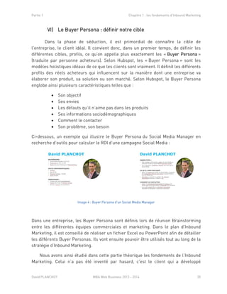 Partie 1 Chapitre 1 : les fondements d’Inbound Marketing
David PLANCHOT MBA Web Business 2013 - 2014 20
VI) Le Buyer Persona : définir notre cible
Dans la phase de séduction, il est primordial de connaître la cible de
l’entreprise, le client idéal. Il convient donc, dans un premier temps, de définir les
différentes cibles, profils, ce qu’on appelle plus exactement les « Buyer Persona »
(traduite par personne acheteurs). Selon Hubspot, les « Buyer Persona » sont les
modèles holistiques idéaux de ce que les clients sont vraiment. Il définit les différents
profils des réels acheteurs qui influencent sur la manière dont une entreprise va
élaborer son produit, sa solution ou son marché. Selon Hubspot, le Buyer Persona
englobe ainsi plusieurs caractéristiques telles que :
 Son objectif
 Ses envies
 Les défauts qu’il n’aime pas dans les produits
 Ses informations sociodémographiques
 Comment le contacter
 Son problème, son besoin
Ci-dessous, un exemple qui illustre le Buyer Persona du Social Media Manager en
recherche d’outils pour calculer le ROI d’une campagne Social Media :
Image 4 : Buyer Persona d'un Social Media Manager
Dans une entreprise, les Buyer Persona sont définis lors de réunion Brainstorming
entre les différentes équipes commerciales et marketing. Dans le plan d’Inbound
Marketing, il est conseillé de réaliser un fichier Excel ou PowerPoint afin de détailler
les différents Buyer Personas. Ils vont ensuite pouvoir être utilisés tout au long de la
stratégie d’Inbound Marketing.
Nous avons ainsi étudié dans cette partie théorique les fondements de l’Inbound
Marketing. Celui n’a pas été inventé par hasard, c’est le client qui a développé
 