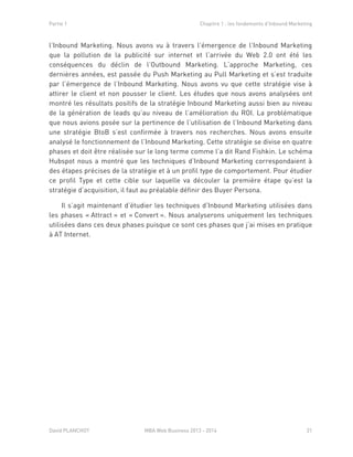 Partie 1 Chapitre 1 : les fondements d’Inbound Marketing
David PLANCHOT MBA Web Business 2013 - 2014 21
l’Inbound Marketing. Nous avons vu à travers l’émergence de l’Inbound Marketing
que la pollution de la publicité sur internet et l’arrivée du Web 2.0 ont été les
conséquences du déclin de l’Outbound Marketing. L’approche Marketing, ces
dernières années, est passée du Push Marketing au Pull Marketing et s’est traduite
par l’émergence de l’Inbound Marketing. Nous avons vu que cette stratégie vise à
attirer le client et non pousser le client. Les études que nous avons analysées ont
montré les résultats positifs de la stratégie Inbound Marketing aussi bien au niveau
de la génération de leads qu’au niveau de l’amélioration du ROI. La problématique
que nous avions posée sur la pertinence de l’utilisation de l’Inbound Marketing dans
une stratégie BtoB s’est confirmée à travers nos recherches. Nous avons ensuite
analysé le fonctionnement de l’Inbound Marketing. Cette stratégie se divise en quatre
phases et doit être réalisée sur le long terme comme l’a dit Rand Fishkin. Le schéma
Hubspot nous a montré que les techniques d’Inbound Marketing correspondaient à
des étapes précises de la stratégie et à un profil type de comportement. Pour étudier
ce profil Type et cette cible sur laquelle va découler la première étape qu’est la
stratégie d’acquisition, il faut au préalable définir des Buyer Persona.
Il s’agit maintenant d’étudier les techniques d’Inbound Marketing utilisées dans
les phases « Attract » et « Convert ». Nous analyserons uniquement les techniques
utilisées dans ces deux phases puisque ce sont ces phases que j’ai mises en pratique
à AT Internet.
 