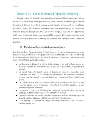 Partie 1 Chapitre 2 : les techniques d’Inbound Marketing
David PLANCHOT MBA Web Business 2013 - 2014 22
Chapitre 2 : Les techniques d’Inbound Marketing
Dans ce chapitre 2 intitulé « Les techniques d’Inbound Marketing », nous allons
analyser les différentes techniques utilisées dans l’Inbound Marketing pour amener
le visiteur à devenir client de la marque. Ayant travaillé uniquement sur les phases
Attract et Convert à AT Internet, nous centrerons nos recherches sur les techniques
utilisées dans ces deux phases. Dans un premier temps, il s’agit de vous décrire les
différentes techniques utilisées en Inbound Marketing et développer point par point
chaque technique d’Inbound Marketing pour pouvoir les appliquer dans la mise en
pratique.
Panel des différentes techniques utiliséesII)
Une fois les Buyer Persona définis, il s’agit d’amener les bons utilisateurs vers notre
site. Pour cela, différentes techniques sont utilisées dans les phases d’acquisition de
trafic et conversion des visiteurs en leads. Il existe de nombreuses techniques, mais
nous ne citerons ici que les principales :
 Le Blogging: le blog est la vitrine de la marque et permet de faire passer un
message à caractère non commercial afin de créer du contenu de qualité et le
diffuser.
 Le Social Media : le Social Media est devenu un canal très important avec
l’évolution du Web 2.0. Il permet de promouvoir les différents contenus
proposés par la marque et permet d’avoir les retours positifs ou négatifs des
clients.
 Le référencement naturel : amener les bons utilisateurs en fonction des
requêtes tapées sur les moteurs de recherche. Il convient de travailler sur une
bonne stratégie de mots clés.
 Le contenu : celui-ci est lié à tous les canaux de communication. Une bonne
stratégie de contenu favorisera le référencement naturel.
 L’optimisation des formulaires de téléchargement : utilisés dans les pages de
contact, Landing pages de téléchargement d’un livre blanc, etc.
 L’AB Testing : il permet de tester différents contenus, Call-To-Actions,
Landing pages, etc.
 