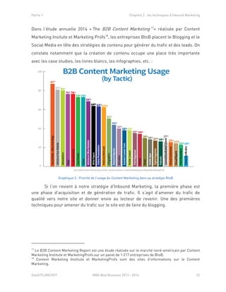 Partie 1 Chapitre 2 : les techniques d’Inbound Marketing
David PLANCHOT MBA Web Business 2013 - 2014 23
Dans l’étude annuelle 2014 « The B2B Content Marketing 17
» réalisée par Content
Marketing Insitute et Marketing Profs18
, les entreprises BtoB placent le Blogging et le
Social Media en tête des stratégies de contenu pour générer du trafic et des leads. On
constate notamment que la création de contenu occupe une place très importante
avec les case studies, les livres blancs, les infographies, etc. :
Graphique 3 : Priorité de l’usage du Content Marketing dans sa stratégie BtoB
Si l’on revient à notre stratégie d’Inbound Marketing, la première phase est
une phase d’acquisition et de génération de trafic. Il s’agit d’amener du trafic de
qualité vers notre site et donner envie au lecteur de revenir. Une des premières
techniques pour amener du trafic sur le site est de faire du blogging.
17
Le B2B Content Marketing Report est une étude réalisée sur le marché nord-américain par Content
Marketing Institute et MarketingProfs.sur un panel de 1 217 entreprises de BtoB.
18
Content Marketing Institute et MarketingProfs sont des sites d’informations sur le Content
Marketing.
 