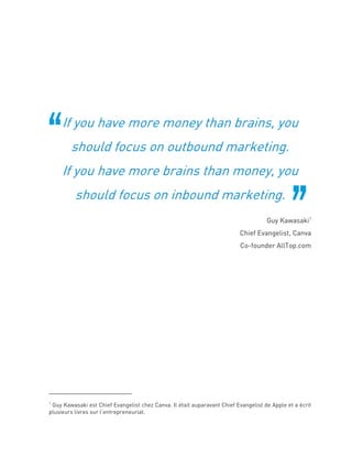 If you have more money than brains, you
should focus on outbound marketing.
If you have more brains than money, you
should focus on inbound marketing.
Guy Kawasaki1
Chief Evangelist, Canva
Co-founder AllTop.com
1
Guy Kawasaki est Chief Evangelist chez Canva. Il était auparavant Chief Evangelist de Apple et a écrit
plusieurs livres sur l’entrepreneuriat.
 