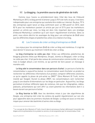 Partie 1 Chapitre 2 : les techniques d’Inbound Marketing
David PLANCHOT MBA Web Business 2013 - 2014 24
Le blogging : la première source de génération de traficIII)
Comme nous l’avons vu précédemment dans l’état des lieux de l’Inbound
Marketing en 2013, le blog permet d’amener jusqu’à 70 % de trafic en plus. Il est donc
indispensable pour une entreprise qui souhaite être visible sur internet. De plus, 79 %
des entreprises ayant lancé un blog confirment avoir un ROI positif en 2013, dont
82 % pour les marketeurs postant un article par jour et 57 % pour les marketeurs
postant un article par mois. Le blog est donc très important dans une stratégie
d’Inbound Marketing à condition qu’il soit nourri régulièrement d’articles. Dans ce
point, nous allons décrire les avantages du blog pour une entreprise de BtoB ainsi
que les différentes étapes et plateformes utiles à la création d’un blog.
Les 5 raisons de créer un blog d’entreprise en BtoBA)
Les enjeux pour les entreprises BtoB de créer un blog sont nombreux. Il s’agit de
vous donner 5 raisons qui montrent l’intérêt de créer un blog.
Le blog d’entreprise ne coûte pas cher. Grâce aux différentes plateformes de
blogging gratuites telles que Wordpress, Drupal, Joomla ou Blogspot, créer un blog
ne coûte pas cher. Il fait partie des canaux de communication comme la télé, la radio,
mais le budget alloué y est minime, ce qui permet de faire passer un message à
moindre coût.
Le blog aide le consommateur dans son parcours d’achat. Le parcours d’achat du
consommateur a aujourd’hui évolué. Le consommateur avant d’acheter un produit va
rechercher les différentes informations d’un produit, comparer différentes solutions,
ce qu’on appelle la phase de pré-achat ou ZMOT19
(Zero Moment Of Truth, terme
inventé par Google). Durant la phase ZMOT, les consommateurs vont rechercher
jusqu’à une dizaine d’informations sur les blogs en particulier. Aujourd’hui, les blogs
permettent d’utiliser différents types de contenus, tels que les infographies, vidéos,
podcasts, présentations qui vont offrir au client potentiel les informations dont il a
besoin durant son parcours d’achat.
Le Blog favorise le SEO. Avec les dernières mises à jour des algorithmes de
Google, une entreprise doit créer du contenu de qualité régulièrement sur son site
pour apparaître dans les premiers résultats de Google. Le blog est aussi un très bon
moyen pour amener des backlinks d’autres sites ou blogs.
19
Le concept de Zero Moment of Truth s’inscrit dans le processus d’achat, définissant l’ensemble des
étapes entre la présentation d’un produit ou service, et son acquisition par le consommateur final.
 