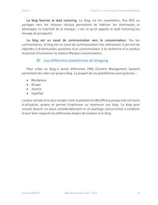 Partie 1 Chapitre 2 : les techniques d’Inbound Marketing
David PLANCHOT MBA Web Business 2013 - 2014 25
Le blog favorise le lead nurturing. Le blog, via les newsletters, flux RSS ou
partages vers les réseaux sociaux permettent de fidéliser les internautes et
développer la notoriété de la marque : c’est ce qu’on appelle le lead nurturing (ou
élevage de prospects)
Le blog est un canal de communication vers le consommateur. Via les
commentaires, le blog est un canal de communication très intéressant. Il permet de
répondre à d’éventuelles questions d’un consommateur à la recherche d’un produit
et permet d’humaniser la relation Marque-consommateur.
Les différentes plateformes de bloggingB)
Pour créer un blog, il existe différentes CMS (Content Management System)
permettant de créer son propre blog. La plupart de ces plateformes sont gratuites :
 Wordpress
 Drupal
 Joomla
 TypePad
La plus utilisée et la plus simple reste la plateforme WordPress puisqu’elle est facile
d’utilisation, propre et permet d’optimiser au maximum son blog. Le blog peut
ensuite devenir un atout considérablement et un avantage concurrentiel à condition
d’avoir bien respecté les différentes étapes de création d’un blog.
 