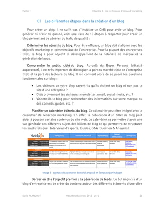 Partie 1 Chapitre 2 : les techniques d’Inbound Marketing
David PLANCHOT MBA Web Business 2013 - 2014 26
Les différentes étapes dans la création d’un blogC)
Pour créer un blog, il ne suffit pas d’installer un CMS pour avoir un blog. Pour
générer du trafic de qualité, voici une liste de 10 étapes à respecter pour créer un
blog permettant de générer du trafic de qualité :
Déterminer les objectifs du blog. Pour être efficace, un blog doit s’aligner avec les
objectifs marketing et commerciaux de l’entreprise. Pour la plupart des entreprises
BtoB, le blog a pour objectif le développement de la notoriété de marque et la
génération de leads.
Comprendre le public ciblé du blog. Au-delà du Buyer Persona (détaillé
auparavant), il est très important de distinguer la part du marché cible de l’entreprise
BtoB et la part des lecteurs du blog. Il en convient alors de se poser les questions
fondamentales sur blog :
 Les visiteurs de votre blog savent-ils qu’ils visitent un blog et non pas le
site d’une entreprise ?
 D’où proviennent les visiteurs : newsletter, email, social media, etc. ?
 Visitent-ils le blog pour rechercher des informations sur votre marque ou
des conseils, guides, etc. ?
Planifier un calendrier éditorial du blog. Ce calendrier peut être intégré avec le
calendrier de rédaction marketing. En effet, la publication d’un billet de blog peut
aider à pousser certains contenus du site web. Le calendrier va permettre d’avoir une
vue générale des différents sujets des billets de blog ce qui permettra de structurer
les sujets tels que : Interviews d’experts, Guides, Q&A (Question & Answers).
Image 5 : exemple de calendrier éditorial proposé en Template par Hubspot
Garder en tête l’objectif premier : la génération de leads. Le but implicite d’un
blog d’entreprise est de créer du contenu autour des différents éléments d’une offre
 