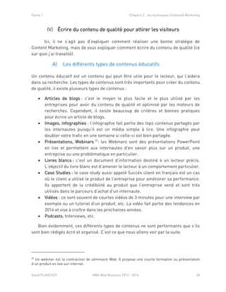 Partie 1 Chapitre 2 : les techniques d’Inbound Marketing
David PLANCHOT MBA Web Business 2013 - 2014 28
Écrire du contenu de qualité pour attirer les visiteursIV)
Ici, il ne s’agit pas d’expliquer comment réaliser une bonne stratégie de
Content Marketing, mais de vous expliquer comment écrire du contenu de qualité (ce
sur quoi j’ai travaillé).
A) Les différents types de contenus éducatifs
Un contenu éducatif est un contenu qui peut être utile pour le lecteur, qui l’aidera
dans sa recherche. Les types de contenus sont très importants pour créer du contenu
de qualité, il existe plusieurs types de contenus :
 Articles de blogs : c’est le moyen le plus facile et le plus utilisé par les
entreprises pour avoir du contenu de qualité et optimisé par les moteurs de
recherches. Cependant, il existe beaucoup de critères et bonnes pratiques
pour écrire un article de blogs.
 Images, infographies : l’infographie fait partie des tops contenus partagés par
les internautes puisqu’il est un média simple à lire. Une infographie peut
doubler votre trafic en une semaine si celle-ci est bien partagée.
 Présentations, Webinars 20
: les Webinars sont des présentations PowerPoint
en live et permettent aux internautes d’en savoir plus sur un produit, une
entreprise ou une problématique en particulier.
 Livres blancs : c’est un document d’information destiné à un lecteur précis.
L’objectif du livre blanc est d’amener le lecteur à un comportement particulier.
 Case Studies : le case study aussi appelé Succès client en français est un cas
où le client a utilisé le produit de l’entreprise pour améliorer sa performance.
Ils apportent de la crédibilité au produit que l’entreprise vend et sont très
utilisés dans le parcours d’achat d’un internaute.
 Vidéos : ce sont souvent de courtes vidéos de 3 minutes pour une interview par
exemple ou un tutoriel d’un produit, etc. La vidéo fait partie des tendances en
2014 et vise à croître dans les prochaines années.
 Podcasts, Interviews, etc.
Bien évidemment, ces différents types de contenus ne sont performants que s’ils
sont bien rédigés écrit et organisé. C’est ce que nous allons voir par la suite.
20
Un webinar est la contraction de séminaire Web. Il propose une courte formation ou présentation
d’un produit en live sur internet.
 