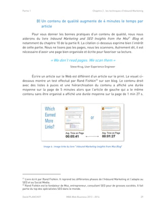 Partie 1 Chapitre 2 : les techniques d’Inbound Marketing
David PLANCHOT MBA Web Business 2013 - 2014 29
B) Un contenu de qualité augmente de 4 minutes le temps par
article
Pour vous donner les bonnes pratiques d’un contenu de qualité, nous nous
aiderons du livre Inbound Marketing and SEO Insights from the Moz21
Blog et
notamment du chapitre 10 de la partie II. La citation ci-dessous exprime bien l’intérêt
de cette partie. Nous ne lisons pas les pages, nous les scannons. Autrement dit, il est
nécessaire d’avoir une page bien organisée et écrite pour favoriser sa lecture.
Écrire un article sur le Web est différent d’un article sur le print. Le visuel ci-
dessous montre un test effectué par Rand Fishkin22
sur son blog. Le contenu droit
avec des listes à puces et une hiérarchisation du contenu a affiché une durée
moyenne sur la page de 5 minutes alors que l’article de gauche qui a le même
contenu sans être organisé a affiché une durée moyenne sur la page de 1 min 27 s.
Image 6 : image tirée du livre "Inbound Marketing insights from Moz Blog"
21
Livre écrit par Rand Fishkin. Il reprend les différentes phases de l’Inbound Marketing et l’adapte au
SEO et au Social Media.
22
Rand Fishkin est le fondateur de Moz, entrepreneur, consultant SEO pour de grosses sociétés. Il fait
partie du top des spécialistes SEO dans le monde.
« We don’t read pages. We scan them »
Steve Krug, User Experience Engineer
 