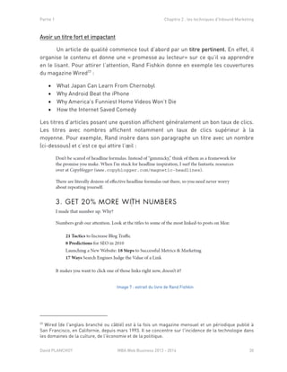 Partie 1 Chapitre 2 : les techniques d’Inbound Marketing
David PLANCHOT MBA Web Business 2013 - 2014 30
Avoir un titre fort et impactant
Un article de qualité commence tout d’abord par un titre pertinent. En effet, il
organise le contenu et donne une « promesse au lecteur» sur ce qu’il va apprendre
en le lisant. Pour attirer l’attention, Rand Fishkin donne en exemple les couvertures
du magazine Wired23
:
 What Japan Can Learn From Chernobyl
 Why Android Beat the iPhone
 Why America’s Funniest Home Videos Won’t Die
 How the Internet Saved Comedy
Les titres d’articles posant une question affichent généralement un bon taux de clics.
Les titres avec nombres affichent notamment un taux de clics supérieur à la
moyenne. Pour exemple, Rand insère dans son paragraphe un titre avec un nombre
(ci-dessous) et c’est ce qui attire l’œil :
Image 7 : extrait du livre de Rand Fishkin
23
Wired (de l'anglais branché ou câblé) est à la fois un magazine mensuel et un périodique publié à
San Francisco, en Californie, depuis mars 1993. Il se concentre sur l'incidence de la technologie dans
les domaines de la culture, de l'économie et de la politique.
 