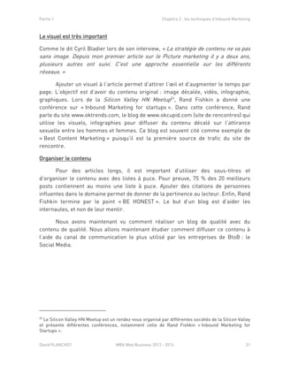Partie 1 Chapitre 2 : les techniques d’Inbound Marketing
David PLANCHOT MBA Web Business 2013 - 2014 31
Le visuel est très important
Comme le dit Cyril Bladier lors de son interview, « La stratégie de contenu ne va pas
sans image. Depuis mon premier article sur le Picture marketing il y a deux ans,
plusieurs autres ont suivi. C'est une approche essentielle sur les différents
réseaux. »
Ajouter un visuel à l’article permet d’attirer l’œil et d’augmenter le temps par
page. L’objectif est d’avoir du contenu original : image décalée, vidéo, infographie,
graphiques. Lors de la Silicon Valley HN Meetup24
, Rand Fishkin a donné une
conférence sur « Inbound Marketing for startups ». Dans cette conférence, Rand
parle du site www.oktrends.com, le blog de www.okcupid.com (site de rencontres) qui
utilise les visuels, infographies pour diffuser du contenu décalé sur l’attirance
sexuelle entre les hommes et femmes. Ce blog est souvent cité comme exemple de
« Best Content Marketing » puisqu’il est la première source de trafic du site de
rencontre.
Organiser le contenu
Pour des articles longs, il est important d’utiliser des sous-titres et
d’organiser le contenu avec des listes à puce. Pour preuve, 75 % des 20 meilleurs
posts contiennent au moins une liste à puce. Ajouter des citations de personnes
influentes dans le domaine permet de donner de la pertinence au lecteur. Enfin, Rand
Fishkin termine par le point « BE HONEST ». Le but d’un blog est d’aider les
internautes, et non de leur mentir.
Nous avons maintenant vu comment réaliser un blog de qualité avec du
contenu de qualité. Nous allons maintenant étudier comment diffuser ce contenu à
l’aide du canal de communication le plus utilisé par les entreprises de BtoB : le
Social Media.
24
Le Silicon Valley HN Meetup est un rendez-vous organisé par différentes sociétés de la Silicon Valley
et présente différentes conférences, notamment celle de Rand Fishkin « Inbound Marketing for
Startups ».
 