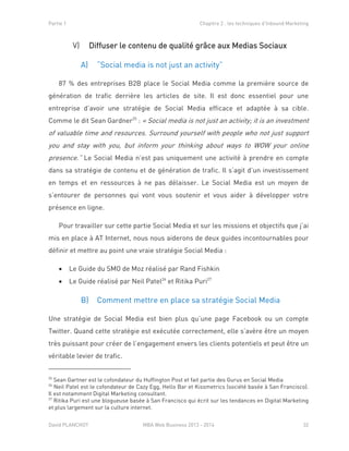 Partie 1 Chapitre 2 : les techniques d’Inbound Marketing
David PLANCHOT MBA Web Business 2013 - 2014 32
Diffuser le contenu de qualité grâce aux Medias SociauxV)
A) “Social media is not just an activity”
87 % des entreprises B2B place le Social Media comme la première source de
génération de trafic derrière les articles de site. Il est donc essentiel pour une
entreprise d’avoir une stratégie de Social Media efficace et adaptée à sa cible.
Comme le dit Sean Gardner25
: « Social media is not just an activity; it is an investment
of valuable time and resources. Surround yourself with people who not just support
you and stay with you, but inform your thinking about ways to WOW your online
presence.” Le Social Media n’est pas uniquement une activité à prendre en compte
dans sa stratégie de contenu et de génération de trafic. Il s’agit d’un investissement
en temps et en ressources à ne pas délaisser. Le Social Media est un moyen de
s’entourer de personnes qui vont vous soutenir et vous aider à développer votre
présence en ligne.
Pour travailler sur cette partie Social Media et sur les missions et objectifs que j’ai
mis en place à AT Internet, nous nous aiderons de deux guides incontournables pour
définir et mettre au point une vraie stratégie Social Media :
 Le Guide du SMO de Moz réalisé par Rand Fishkin
 Le Guide réalisé par Neil Patel26
et Ritika Puri27
B) Comment mettre en place sa stratégie Social Media
Une stratégie de Social Media est bien plus qu’une page Facebook ou un compte
Twitter. Quand cette stratégie est exécutée correctement, elle s’avère être un moyen
très puissant pour créer de l’engagement envers les clients potentiels et peut être un
véritable levier de trafic.
25
Sean Gartner est le cofondateur du Huffington Post et fait partie des Gurus en Social Media
26
Neil Patel est le cofondateur de Cazy Egg, Hello Bar et Kissmetrics (société basée à San Francisco).
Il est notamment Digital Marketing consultant.
27
Ritika Puri est une blogueuse basée à San Francisco qui écrit sur les tendances en Digital Marketing
et plus largement sur la culture internet.
 