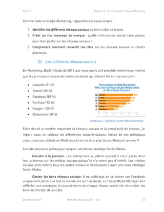 Partie 1 Chapitre 2 : les techniques d’Inbound Marketing
David PLANCHOT MBA Web Business 2013 - 2014 33
Comme toute stratégie Marketing, l’approche est assez simple :
1. Identifier les différents réseaux sociaux où notre cible se trouve
2. Créer un vrai message de marque : quelle information vais-je faire passer
pour mon public sur les réseaux sociaux ?
3. Comprendre comment convertir ma cible sur les réseaux sociaux en clients
potentiels
C) Les différents réseaux sociaux
En Marketing, BtoB, l’étude de 2014 que nous avons cité précédemment nous montre
que les principaux canaux de communications qu’utilisent les entreprises sont :
 LinkedIn (91 %)
 Twitter (85 %)
 Facebook (81 %)
 YouTube (73 %)
 Google + (55 %)
 Slideshare (40 %)
Étant donné le nombre important de réseaux sociaux et la complexité de chacun, j’ai
réparti sous un tableau les différentes caractéristiques, forces de ces principaux
canaux sociaux utilisés en BtoB sous la forme d’un plan Social Media en annexe 9.
Il existe plusieurs points pour adopter une bonne stratégie Social Media.
Résister à la pression. Les entreprises se jettent souvent à cœur perdu dans
leur présence sur les médias sociaux puisqu’ils n’y voient pas d’intérêt. Les médias
sociaux sont comme tous les autres canaux et nécessitent d’avoir une vraie stratégie
Social Media.
Choisir les bons réseaux sociaux. Il ne suffit pas de se lancer sur Facebook
uniquement parce que tout le monde est sur Facebook. Le Social Media Manager doit
réfléchir aux avantages et inconvénients de chaque réseau social afin de choisir les
bons en fonction de sa cible.
Image 8 :Graphique 4 : 2014 B2B Content Marketing trends
 