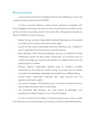 Remerciements
Je tiens à remercier M. Éric Combalbert directeur de l’ESCEN pour m’avoir fait
confiance durant les deux années à l’ESCEN.
Je tiens à remercier Mathieu et Alain Llorens, directeur et président d’AT
Internet (Applied Technologie Internet), qui m’ont accueilli dans leur société et m’ont
permis de mettre en pratique durant 2 ans, toutes mes connaissances acquises en
Master à l’ESCEN. Je tiens à remercier :
- Xabina Carreau, ancienne responsable Corporate Marketing, qui m’a accordé
sa confiance et m’a soutenu dans mes 2 ans de stage.
- Laurent de Bar, actuel responsable Corporate Marketing, pour l’expérience
qu’il m’a apportée durant mes derniers mois à AT Internet.
- Marie Bruandet, Online Marketing Manager, avec qui j’ai travaillé en étroite
collaboration durant ces deux années consécutives. Je la remercie pour sa
confiance accordée qui m’a permis de travailler en complète autonomie et les
projets qu’elle m’a confiés.
- Bernard Segarra, responsable éditorial, pour la confiance accordée
notamment sur les projets de refonte du blog. Les projets qu’il m’a confiés
m’ont permis de développer davantage mes compétences en Webmarketing.
- Samuel Smyth, responsable Traduction, pour l’aide précieuse qu’il m’a
apportée concernant l’anglais.
- Les country-managers internationaux, pour la confiance accordée durant la
mise en place des projets dans les autres pays.
- Les consultants Web Analytics, qui m’ont permis de développer mes
compétences en Digital Analytics et sur la solution Analyzer.
Je tiens à remercier Cyril Bladier et Geoffrey Bressan pour m’avoir accordé
leur temps pour une interview et pour leurs précieux conseils en Inbound Marketing.
 