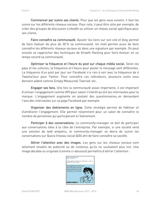 Partie 1 Chapitre 2 : les techniques d’Inbound Marketing
David PLANCHOT MBA Web Business 2013 - 2014 34
Commencer par suivre ses clients. Pour que les gens vous suivent, il faut les
suivre sur les différents réseaux sociaux. Pour cela, il peut être utile par exemple, de
créer des groupes de discussion LinkedIn ou utiliser un réseau social spécifique pour
ses clients.
Faire connaître sa communauté. Ajouter les liens sur son site et blog permet
de faire évoluer de plus de 30 % sa communauté. Un mail permet aussi de faire
connaître les différents réseaux sociaux où dans une signature par exemple. On peut
ensuite se rapprocher des techniques de Growth Hacking pour faire évoluer en un
temps record sa communauté.
Optimiser la fréquence et l’heure du post sur chaque média social. Selon les
pays et les cultures, la fréquence et l’heure pour poster le message sont différentes.
La fréquence d’un post par jour sur Facebook n’a rien à voir avec la fréquence de 6
Tweets/Jour pour Twitter. Pour connaître ces indicateurs, plusieurs outils vous
donnent aident comme Simply Measured, Tweriod, etc.
Engager ses fans. Une fois la communauté assez importante, il est important
d’utiliser l’engagement comme KPI pour savoir l’intérêt qu’ont les internautes pour la
marque. L’engagement augmente en postant des questionnaires, en demandant
l’avis des internautes sur sa page Facebook par exemple.
Organiser des évènements en ligne. Cette stratégie permet de fidéliser et
d’améliorer l’engagement. Elle permet notamment pour un salon de connaître le
nombre de personnes qui participeront à l’évènement.
Participer à des conversations. Le community-manager se doit de participer
aux conversations liées à la cible de l’entreprise. Par exemple, si une société vend
une solution de web analytics, le community-manager se devra de suivre les
conversations sur Quora (réseau social Q/A) afin de faire connaître sa société.
Attirer l’attention avec des images. Les gens sur les réseaux sociaux sont
tellement envahis de publicité ou de contenus qu’ils ne souhaitent plus lire. Une
image décalée ou originale (comme ci-dessous) permettra d’attirer l’attention :
 