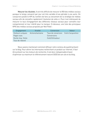Partie 1 Chapitre 2 : les techniques d’Inbound Marketing
David PLANCHOT MBA Web Business 2013 - 2014 35
Mesurer les résultats. Il est très difficile de mesurer le ROI des médias sociaux
puisque le temps consacré par jour est très variable d’une période à une autre. On
consacrera plutôt le KPI du nombre de fans au lancement de la stratégie de médias
sociaux afin de connaître rapidement l’évolution de celle-ci. Puis il est intéressant de
mesurer le taux d’engagement des différents réseaux sociaux pour connaître leur
comportement et leur intérêt pour la marque. Ci-dessous, une liste des principaux
KPIS des médias sociaux proposés par Neil Patel :
Engagement Viralité Conversion Valeur
Visiteurs uniques
Pages vues
Durée moy. Visite
Taux de rebond
Actions/semaine Taux de conversion
Conversions
Coût/Utilisateur
Coût d’acquisition
Nous savons maintenant comment diffuser notre contenu de qualité présent
sur le blog. Pour attirer les internautes recherchant un produit sur internet, il faut
être présent sur les moteurs de recherche. Il est donc indispensable d’avoir
d’optimiser au maximum le référencement naturel (SEO) de son site et du blog.
 
