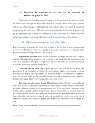 Partie 1 Chapitre 2 : les techniques d’Inbound Marketing
David PLANCHOT MBA Web Business 2013 - 2014 36
Optimiser la présence de son site sur les moteurs deVI)
recherche grâce au SEO
Pour optimiser son référencement naturel, il convient dans un premier temps
de définir une stratégie de mots clés adaptée à sa cible. Nous allons ainsi pouvoir
utiliser ces mots clés pour optimiser les balises pour aider les robots à trouver la
page du site. Ce point sur le SEO n’est qu’une infime partie des bonnes pratiques que
j’ai pu optimiser lors de mes deux années à AT Internet, mais il permet d’avoir les
astuces principales pour nous aider dans notre stratégie d’Inbound Marketing.
A) Définir une stratégie de mots clés ciblée
Pour permettre d’amener du trafic sur le blog et sur le site, il est indispensable
d’avoir une stratégie de mots clés solide. Il s’agit de vous donner les étapes utiles
pour définir une stratégie de mots clés efficace.
Analyser les requêtes. Pour définir une bonne stratégie de mots clés, on peut
utiliser différents outils d’analyses de requêtes et de mots clés. Le planificateur de
mots clés Google permet par exemple sur une requête d’afficher la concurrence et
d’avoir un volume du nombre de requêtes.
Créer une liste de mots clés. Il suffit de créer une liste de 5 à 10 mots clés
pertinents. Il est conseillé de choisir des mots clés à faible concurrence et de se
mettre sur la longue traîne qui définit les mots clés avec un volume faible de requête,
mais qui permet d’afficher de bons résultats lorsque la stratégie est bien travaillée.
Cela permet aussi d’attirer un trafic qualifié à un coût limité.
Optimiser son site autour de ces différents mots clés. Une fois la stratégie de
mots clés établie, il convient d’optimiser son site autour de ces différents mots clés :
titre des catégories, contenu des pages produit, etc. C’est pour cette raison que nous
avons expliqué que la création de contenu de qualité était fortement liée à la stratégie
de référencement naturel. Par exemple, nous avons cité précédemment de mettre
les mots clés importants en gras. Il est ainsi conseillé de mettre les mots clés à
optimiser en gras pour aider les robots des moteurs de recherche à lire la page du
site.
Pour l’aider, il est aussi utile d’optimiser techniquement une page pour les robots.
 