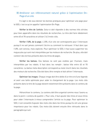 Partie 1 Chapitre 2 : les techniques d’Inbound Marketing
David PLANCHOT MBA Web Business 2013 - 2014 37
B) Améliorer son référencement naturel grâce à l’optimisation On-
Page d’un site
Il s’agit ici de vous donner les bonnes pratiques pour optimiser une page pour
le SEO, c’est ce qu’on appelle l’optimisation On-Page.
Vérifier le titre de l’article. Celui-ci doit répondre à des normes très strictes
pour bien apparaître dans les résultats de recherches. Le titre doit faire idéalement
entre 65 et 70 caractères et utiliser 2 à 3 mots-clés.
Vérifier l’URL de la page. L’URL d’un site est contraignante pour l’internaute
puisqu’il ne sait jamais comment l’écrire ou comment la retrouver. Il faut donc que
l’URL soit concise, mais explicite. Pour optimiser le SEO, il faut aussi supprimer les
majuscules qui sont mal interprétées par les moteurs de recherche. De plus, elle doit
contenir des termes présents dans les titres de pages.
Vérifier les balises. Ces balises ne sont pas visibles par l’humain, mais
interprétées par les robots. Il faut donc les remplir : balise title entre 65 et 70
caractères. La balise meta-description correspond au texte inscrit dans les résultats
des moteurs de recherche. Elle doit donc être remplie et doit attirer l’internaute.
Optimiser les images. Chaque image doit être dotée d’un titre et d’une légende
et avoir une taille optimisée pour aider le chargement de la page. Les mots clés
présents dans le titre de la page doivent notamment être présents dans le contenu de
la page.
Hiérarchiser le contenu. Le contenu doit être organisé comme nous l’avons vu
dans le point « contenu de qualité ». Pour cela, il faut ajouter des titres et sous-titres
pour aider l’internaute à mieux comprendre l’article ou la page. Pour optimiser le
SEO, il est conseillé d’ajouter des mots clés dans les titres puisqu’ils ont une grosse
importance pour les robots. Ces mots-clés doivent ensuite être retrouvés dans le
paragraphe qui suit.
 