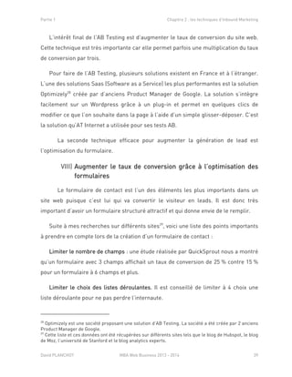 Partie 1 Chapitre 2 : les techniques d’Inbound Marketing
David PLANCHOT MBA Web Business 2013 - 2014 39
L’intérêt final de l’AB Testing est d’augmenter le taux de conversion du site web.
Cette technique est très importante car elle permet parfois une multiplication du taux
de conversion par trois.
Pour faire de l’AB Testing, plusieurs solutions existent en France et à l’étranger.
L’une des solutions Saas (Software as a Service) les plus performantes est la solution
Optimizely28
créée par d’anciens Product Manager de Google. La solution s’intègre
facilement sur un Wordpress grâce à un plug-in et permet en quelques clics de
modifier ce que l’on souhaite dans la page à l’aide d’un simple glisser-déposer. C’est
la solution qu’AT Internet a utilisée pour ses tests AB.
La seconde technique efficace pour augmenter la génération de lead est
l’optimisation du formulaire.
Augmenter le taux de conversion grâce à l’optimisation desVIII)
formulaires
Le formulaire de contact est l’un des éléments les plus importants dans un
site web puisque c’est lui qui va convertir le visiteur en leads. Il est donc très
important d’avoir un formulaire structuré attractif et qui donne envie de le remplir.
Suite à mes recherches sur différents sites29
, voici une liste des points importants
à prendre en compte lors de la création d’un formulaire de contact :
Limiter le nombre de champs : une étude réalisée par QuickSprout nous a montré
qu’un formulaire avec 3 champs affichait un taux de conversion de 25 % contre 15 %
pour un formulaire à 6 champs et plus.
Limiter le choix des listes déroulantes. Il est conseillé de limiter à 4 choix une
liste déroulante pour ne pas perdre l’internaute.
28
Optimizely est une société proposant une solution d’AB Testing. La société a été créée par 2 anciens
Product Manager de Google.
29
Cette liste et ces données ont été récupérées sur différents sites tels que le blog de Hubspot, le blog
de Moz, l’université de Stanford et le blog analytics experts.
 