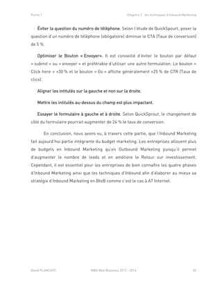 Partie 1 Chapitre 2 : les techniques d’Inbound Marketing
David PLANCHOT MBA Web Business 2013 - 2014 40
Éviter la question du numéro de téléphone. Selon l’étude de QuickSpourt, poser la
question d’un numéro de téléphone (obligatoire) diminue le CTA (Taux de conversion)
de 5 %.
Optimiser le Bouton « Envoyer». Il est conseillé d’éviter le bouton par défaut
« submit » ou « envoyer » et préférable d’utiliser une autre formulation. Le bouton «
Click here » +30 % et le bouton « Go » affiche généralement +25 % de CTR (Taux de
clics).
Aligner les intitulés sur la gauche et non sur la droite.
Mettre les intitulés au-dessus du champ est plus impactant.
Essayer le formulaire à gauche et à droite. Selon QuickSprout, le changement de
côté du formulaire pourrait augmenter de 24 % le taux de conversion.
En conclusion, nous avons vu, à travers cette partie, que l’Inbound Marketing
fait aujourd’hui partie intégrante du budget marketing. Les entreprises allouent plus
de budgets en Inbound Marketing qu’en Outbound Marketing puisqu’il permet
d’augmenter le nombre de leads et en améliore le Retour sur investissement.
Cependant, il est essentiel pour les entreprises de bien connaître les quatre phases
d’Inbound Marketing ainsi que les techniques d’Inbound afin d’élaborer au mieux sa
stratégie d’Inbound Marketing en BtoB comme c’est le cas à AT Internet.
 