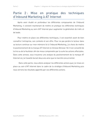 Partie 2 Chapitre 1 : Intégration de l’Inbound dans la stratégie digitale BtoB d’AT Internet
David PLANCHOT MBA Web Business 2013 - 2014 41
Partie 2 : Mise en pratique des techniques
d’Inbound Marketing à AT Internet
Après avoir étudié en profondeur les différentes composantes de l’Inbound
Marketing, il convient maintenant de mettre en pratique les différentes techniques
d’Inbound Marketing au sein d’AT Internet pour augmenter la génération de trafic et
de leads.
Pour mettre en place ces différentes techniques, il est essentiel avant de bien
connaître l’entreprise, son contexte et son offre. Pour ne pas perdre le lecteur dans
sa lecture continue sur mon mémoire lié à l’Inbound Marketing, j’ai choisi de mettre
le positionnement de la marque AT Internet en Annexe (Annexe 16). Il est conseillé de
la lire ou de la feuilleter afin de mieux comprendre par la suite les actions effectuées.
Dans cette annexe, vous trouverez une analyse du positionnement de la marque AT
Internet où j’ai travaillé durant deux ans ainsi que le marché concurrentiel.
Dans cette partie, nous allons analyser les différentes actions que j’ai mises en
place au sein d’AT Internet dans le cadre de la stratégie d’Inbound Marketing puis
nous verrons les résultats apportés par ces différentes actions.
 