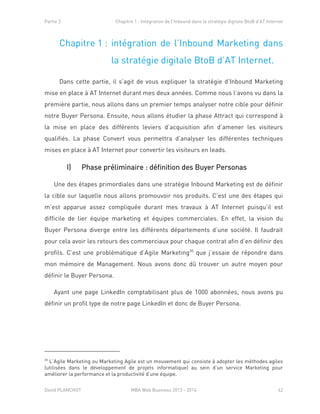 Partie 2 Chapitre 1 : Intégration de l’Inbound dans la stratégie digitale BtoB d’AT Internet
David PLANCHOT MBA Web Business 2013 - 2014 42
Chapitre 1 : intégration de l’Inbound Marketing dans
la stratégie digitale BtoB d’AT Internet.
Dans cette partie, il s’agit de vous expliquer la stratégie d’Inbound Marketing
mise en place à AT Internet durant mes deux années. Comme nous l’avons vu dans la
première partie, nous allons dans un premier temps analyser notre cible pour définir
notre Buyer Persona. Ensuite, nous allons étudier la phase Attract qui correspond à
la mise en place des différents leviers d’acquisition afin d’amener les visiteurs
qualifiés. La phase Convert vous permettra d’analyser les différentes techniques
mises en place à AT Internet pour convertir les visiteurs en leads.
I) Phase préliminaire : définition des Buyer Personas
Une des étapes primordiales dans une stratégie Inbound Marketing est de définir
la cible sur laquelle nous allons promouvoir nos produits. C’est une des étapes qui
m’est apparue assez compliquée durant mes travaux à AT Internet puisqu’il est
difficile de lier équipe marketing et équipes commerciales. En effet, la vision du
Buyer Persona diverge entre les différents départements d’une société. Il faudrait
pour cela avoir les retours des commerciaux pour chaque contrat afin d’en définir des
profils. C’est une problématique d’Agile Marketing30
que j’essaie de répondre dans
mon mémoire de Management. Nous avons donc dû trouver un autre moyen pour
définir le Buyer Persona.
Ayant une page LinkedIn comptabilisant plus de 1000 abonnées, nous avons pu
définir un profil type de notre page LinkedIn et donc de Buyer Persona.
30
L’Agile Marketing ou Marketing Agile est un mouvement qui consiste à adopter les méthodes agiles
(utilisées dans le développement de projets informatique) au sein d’un service Marketing pour
améliorer la performance et la productivité d’une équipe.
 