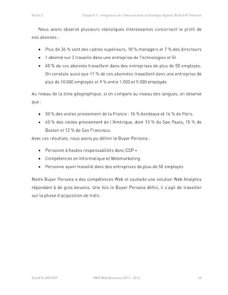 Partie 2 Chapitre 1 : Intégration de l’Inbound dans la stratégie digitale BtoB d’AT Internet
David PLANCHOT MBA Web Business 2013 - 2014 43
Nous avons observé plusieurs statistiques intéressantes concernant le profil de
nos abonnés :
 Plus de 36 % sont des cadres supérieurs, 18 % managers et 7 % des directeurs
 1 abonné sur 3 travaille dans une entreprise de Technologies et SI
 40 % de ces abonnés travaillent dans des entreprises de plus de 50 employés.
On constate aussi que 11 % de ces abonnées travaillent dans une entreprise de
plus de 10 000 employés et 9 % entre 1 000 et 5 000 employés
Au niveau de la zone géographique, si on compare au niveau des langues, on observe
que :
 30 % des visites proviennent de la France : 16 % bordeaux et 14 % de Paris.
 40 % des visites proviennent de l’Amérique, dont 13 % du Sao Paulo, 15 % de
Boston et 12 % de San Francisco.
Avec ces résultats, nous avons pu définir le Buyer Persona :
 Personne à hautes responsabilités donc CSP +
 Compétences en Informatique et Webmarketing
 Personne ayant travaillé dans des entreprises de plus de 50 employés
Notre Buyer Persona a des compétences Web et souhaite une solution Web Analytics
répondant à de gros besoins. Une fois le Buyer Persona défini, il s’agit de travailler
sur la phase d’acquisition de trafic.
 