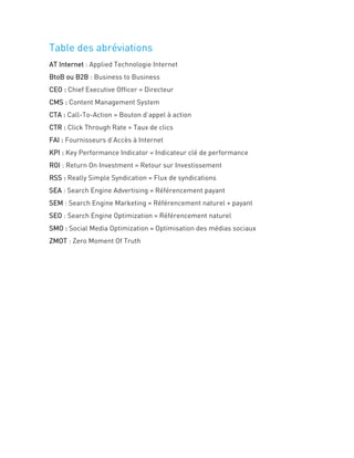 Table des abréviations
AT Internet : Applied Technologie Internet
BtoB ou B2B : Business to Business
CEO : Chief Executive Officer = Directeur
CMS : Content Management System
CTA : Call-To-Action = Bouton d’appel à action
CTR : Click Through Rate = Taux de clics
FAI : Fournisseurs d’Accès à Internet
KPI : Key Performance Indicator = Indicateur clé de performance
ROI : Return On Investment = Retour sur Investissement
RSS : Really Simple Syndication = Flux de syndications
SEA : Search Engine Advertising = Référencement payant
SEM : Search Engine Marketing = Référencement naturel + payant
SEO : Search Engine Optimization = Référencement naturel
SMO : Social Media Optimization = Optimisation des médias sociaux
ZMOT : Zero Moment Of Truth
 