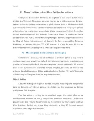 Partie 2 Chapitre 1 : Intégration de l’Inbound dans la stratégie digitale BtoB d’AT Internet
David PLANCHOT MBA Web Business 2013 - 2014 44
II) Phase 1 : attirer notre cible et fidéliser les visiteurs
Cette phase d’acquisition de trafic a été la phase la plus longue durant mes 2
années à AT Internet. Nous nous sommes heurtés au problème premier de faire-
savoir l’intérêt des médias sociaux dans la génération de leads et de clients en BtoB
aux directeurs commerciaux. En sensibilisant les collaborateurs chaque jour par des
présentations ou emails, nous avons réussi à faire comprendre l’intérêt des médias
sociaux aux collaborateurs d’AT Internet. Durant cette phase, j’ai travaillé en étroite
collaboration avec Marie, Online Marketing Manager, Bernard, responsable éditorial
du blog et Xabina (démissionnée) et Laurent de Bar, responsables Corporate
Marketing, et Mathieu Llorens CEO d’AT Internet. Il s’agit de vous décrire les
différentes méthodes utilisées pour la stratégie d’acquisition de trafic.
A) Mise en place d’une stratégie de blogging
Comme nous l’avons vu avec les chiffres de la première partie, le blog reste le
meilleur moyen pour acquérir du trafic. Il fait notamment partie des investissements
premiers d’une entreprise BtoB dans sa stratégie de création de contenu. AT Internet
étant leader européen dans le monde du Web Analytics, la société se devait d’être
présente dans la blogosphère dédiée au Web Analytics. C’est en 2011 qu’AT Internet a
créé son blog en 3 langues : français, anglais et allemand.
Objectif du blog
L’objectif du blog est de parler du Web Analytics. Avec vingt ans d’expérience
dans ce domaine, AT Internet partage des billets sur les tendances ou bonnes
pratiques en Web Analytics.
Pour les lecteurs, ce blog est un excellent moyen d’en savoir plus sur ce
monde encore méconnu de tous, y compris des directeurs marketing. Les lecteurs
peuvent avoir des retours d’expériences ou des conseils sur leur propre stratégie
Web Analytics. Au-delà du simple blog informatif, le blog AT Internet permet
d’optimiser sa stratégie Web Analytics.
 