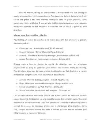 Partie 2 Chapitre 1 : Intégration de l’Inbound dans la stratégie digitale BtoB d’AT Internet
David PLANCHOT MBA Web Business 2013 - 2014 45
Pour AT Internet, le blog est une vitrine de la marque et se veut être un blog de
qualité proposant des contenus pertinents. Son deuxième but est d’amener du trafic
sur le site grâce à des liens internes redirigeant vers les pages produits, livres
blancs, cas clients et études. À mon arrivée, le blog ciblait uniquement une catégorie
de lecteurs avancés en Web Analytics. Il se voulait être un blog à la pointe du Web
Analytics.
Mise en place d’un comité de rédaction
Pour le blog, un comité de rédaction a été mis en place afin d’en améliorer la gestion.
Il est composé de :
 Éditeur en chef : Mathieu Llorens (CEO AT Internet)
 Content Manager : Bernard Segarra (Resp. Éditorial)
 Auteurs : Jean Marie (Knowledge Manager), Benoit Arson (consultant)
 Autres Contributeurs (web analystes, chargés d’étude, etc.)
Chaque mois a lieu la réunion du comité de rédaction avec les principaux
responsables du blog, où j’assistais pour donner les résultats mensuels du blog.
Pour être tenu à jour des derniers articles des blogs liés au Web Analytics, le comité
de rédaction a organisé une veille pour chacun des auteurs :
 Auteurs influents du Web Analytics : Avinash Kaushik, etc.
 Blogs éditeurs de solution Web Analytics : Google analytics, etc.
 Sites d’actualités liés au Web Analytics : Clickz, etc.
 Sites d’évaluation de solutions web analytics : Forrester, etc.
Lors de cette réunion mensuelle, chacun des auteurs décrit sa veille sur le mois
passé. Ce comité de rédaction est une véritable source d’information puisqu’il permet
de connaître en trente minutes ce qu’il se passe dans le monde du Web analytics et il
permet de proposer de nouveaux articles sur les tendances Web Analytics. Après
cela, chaque personne ressort des idées d’articles qui sont ensuite validées puis
intégrées dans le calendrier éditorial.
 