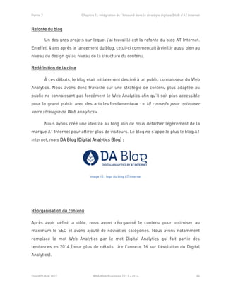 Partie 2 Chapitre 1 : Intégration de l’Inbound dans la stratégie digitale BtoB d’AT Internet
David PLANCHOT MBA Web Business 2013 - 2014 46
Refonte du blog
Un des gros projets sur lequel j’ai travaillé est la refonte du blog AT Internet.
En effet, 4 ans après le lancement du blog, celui-ci commençait à vieillir aussi bien au
niveau du design qu’au niveau de la structure du contenu.
Redéfinition de la cible
À ces débuts, le blog était initialement destiné à un public connaisseur du Web
Analytics. Nous avons donc travaillé sur une stratégie de contenu plus adaptée au
public ne connaissant pas forcément le Web Analytics afin qu’il soit plus accessible
pour le grand public avec des articles fondamentaux : « 10 conseils pour optimiser
votre stratégie de Web analytics ».
Nous avons créé une identité au blog afin de nous détacher légèrement de la
marque AT Internet pour attirer plus de visiteurs. Le blog ne s’appelle plus le blog AT
Internet, mais DA Blog (Digital Analytics Blog) :
Image 10 : logo du blog AT Internet
Réorganisation du contenu
Après avoir défini la cible, nous avons réorganisé le contenu pour optimiser au
maximum le SEO et avons ajouté de nouvelles catégories. Nous avons notamment
remplacé le mot Web Analytics par le mot Digital Analytics qui fait partie des
tendances en 2014 (pour plus de détails, lire l’annexe 16 sur l’évolution du Digital
Analytics).
 