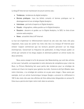 Partie 2 Chapitre 1 : Intégration de l’Inbound dans la stratégie digitale BtoB d’AT Internet
David PLANCHOT MBA Web Business 2013 - 2014 47
Le blog AT Internet est maintenant structuré comme cela :
 Tendances : tendances du digital analytics
 Bonnes pratiques : tous les billets conseils et bonnes pratiques sur le
développement d’une stratégie Digital Analytics
 Interviews : portraits d’experts en Digital Analytics
 Visuels : infographies, vidéos postés sur le Digital Analytics
 Dossiers : dossiers et guides sur le Digital Analytics, le SEO, le choix d’une
solution web analytics
 News : actualités liées à AT Internet
Le but est d’optimiser le référencement naturel du site avec des mots clés plus
impactant, mais aussi de cacher les mots clés liés à la marque AT Internet pour
enlever l’aspect commercial que les lecteurs peuvent percevoir sur les blogs
d’entreprises. Concernant la fréquence de publication, le blog français publie un
article par semaine et les blogs anglais et allemand publient un article toutes les
deux semaines.
Nous avons essayé à la fin de pousser des NewsJacking, qui sont des articles
en lien avec l’actualité, correspondant à notre domaine de compétence pour créer du
Buzz. Le Picture Marketing fait aussi partie des tendances pour sa stratégie de
contenu et il faut s’en inspirer pour générer du trafic. Comme le dit Cyril Bladier dans
notre interview, « La stratégie de contenu ne va pas sans image ». Nous avons par
exemple, écrit un article humoristique lorsque Google a annoncé le chiffrement à
100 % des mots clés avec des affiches de films détournées (disponible en annexe 5).
Cela nous a permis de tripler notre trafic dans la semaine.
 