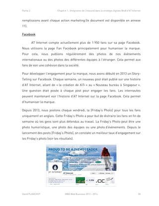 Partie 2 Chapitre 1 : Intégration de l’Inbound dans la stratégie digitale BtoB d’AT Internet
David PLANCHOT MBA Web Business 2013 - 2014 50
remplissions avant chaque action marketing (le document est disponible en annexe
11).
Facebook
AT Internet compte actuellement plus de 1 950 fans sur sa page Facebook.
Nous utilisons la page Fan Facebook principalement pour humaniser la marque.
Pour cela, nous publions régulièrement des photos de nos évènements
internationaux ou des photos des différentes équipes à l’étranger. Cela permet aux
fans de voir une cohésion dans la société.
Pour développer l’engagement pour la marque, nous avons débuté en 2013 un Story-
Telling sur Facebook. Chaque semaine, un nouveau post était publié sur une histoire
d’AT Internet, allant de « la création de XiTi » au « Nouveau bureau à Singapour ».
Une question était posée à chaque post pour engager les fans. Les internautes
peuvent maintenant voir l’histoire d’AT Internet sur la page Facebook. Cela permet
d’humaniser la marque.
Depuis 2013, nous postons chaque vendredi, la [Friday’s Photo] pour tous les fans
uniquement en anglais. Cette Friday’s Photo a pour but de distraire les fans en fin de
semaine où les gens sont plus détendus au travail. La Friday’s Photo peut être une
photo humoristique, une photo des équipes ou une photo d’évènements. Depuis le
lancement des posts [Friday’s Photo], on constate un meilleur taux d’engagement sur
les Friday’s photo (voir les résultats).
 